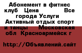 Абонемент в фитнес клуб › Цена ­ 23 000 - Все города Услуги » Активный отдых,спорт и танцы   . Московская обл.,Красноармейск г.